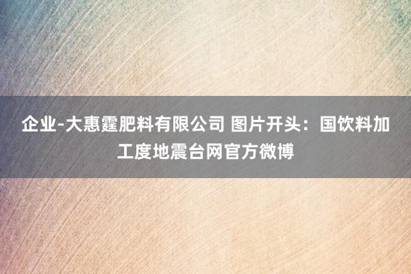 企业-大惠霆肥料有限公司 　　图片开头：国饮料加工度地震台网官方微博
