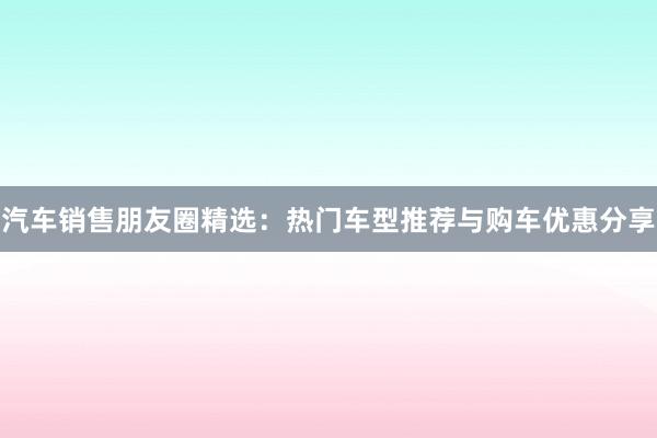 汽车销售朋友圈精选：热门车型推荐与购车优惠分享