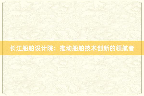 长江船舶设计院：推动船舶技术创新的领航者