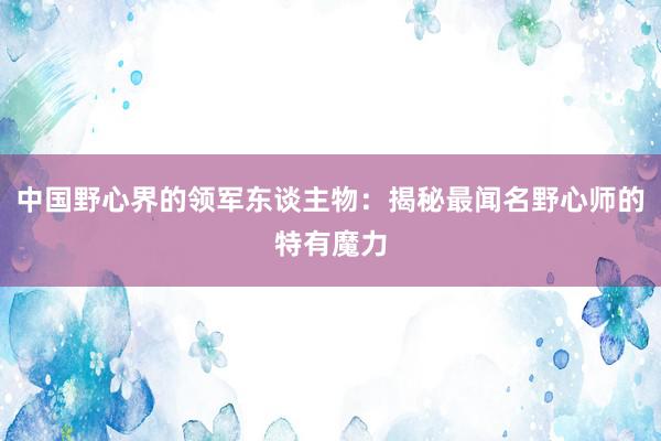 中国野心界的领军东谈主物：揭秘最闻名野心师的特有魔力