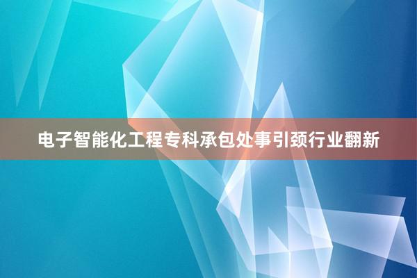 电子智能化工程专科承包处事引颈行业翻新